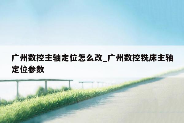 广州数控主轴定位怎么改_广州数控铣床主轴定位参数