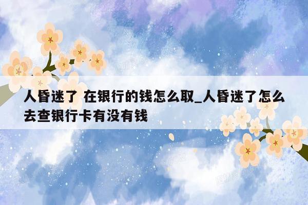 人昏迷了 在银行的钱怎么取_人昏迷了怎么去查银行卡有没有钱