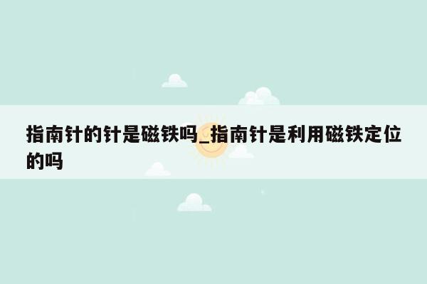 指南针的针是磁铁吗_指南针是利用磁铁定位的吗