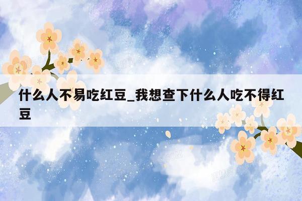 什么人不易吃红豆_我想查下什么人吃不得红豆