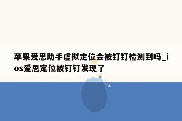 苹果爱思助手虚拟定位会被钉钉检测到吗_ios爱思定位被钉钉发现了