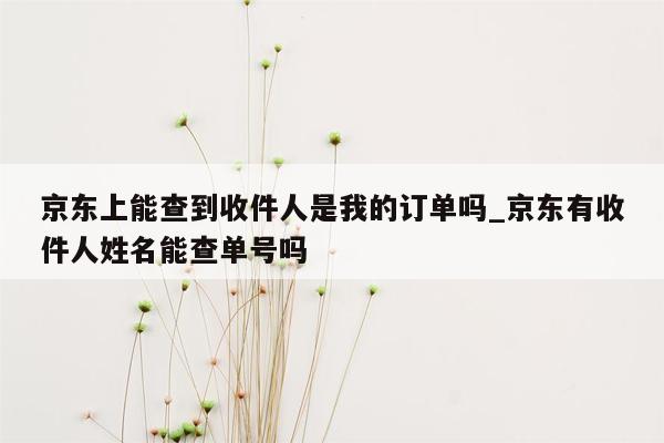 京东上能查到收件人是我的订单吗_京东有收件人姓名能查单号吗