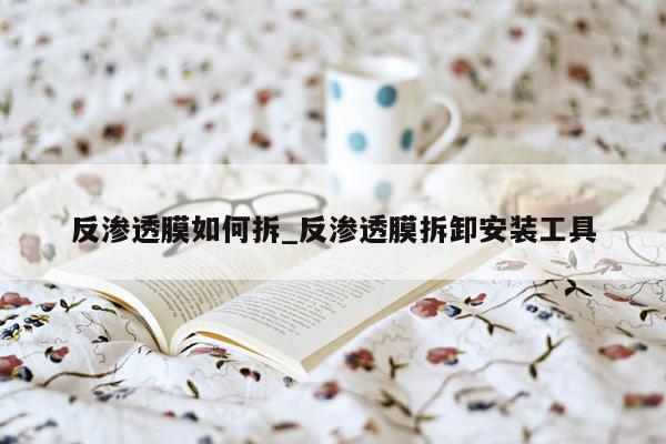 反渗透膜如何拆_反渗透膜拆卸安装工具