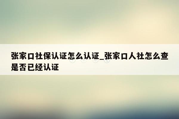 张家口社保认证怎么认证_张家口人社怎么查是否已经认证
