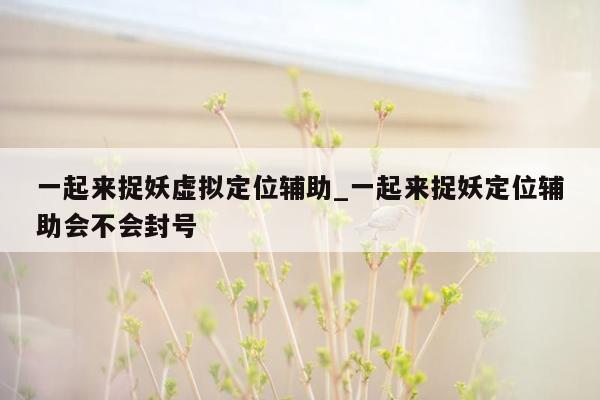 一起来捉妖虚拟定位辅助_一起来捉妖定位辅助会不会封号