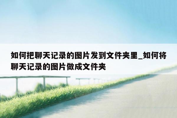 如何把聊天记录的图片发到文件夹里_如何将聊天记录的图片做成文件夹