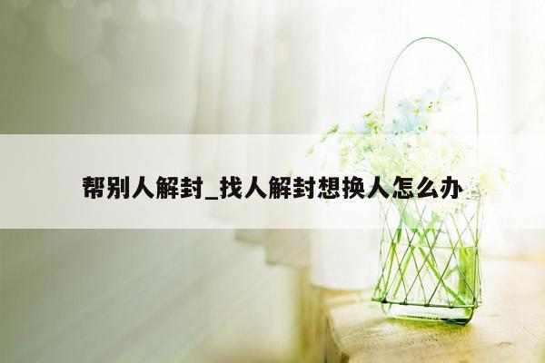 帮别人解封_找人解封想换人怎么办