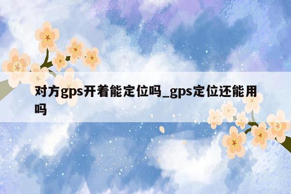 对方gps开着能定位吗_gps定位还能用吗