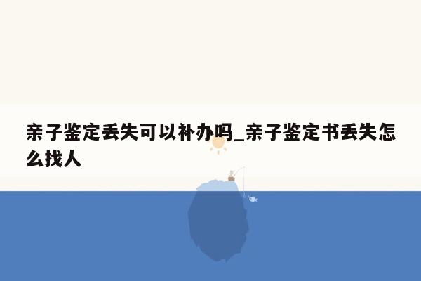 亲子鉴定丢失可以补办吗_亲子鉴定书丢失怎么找人