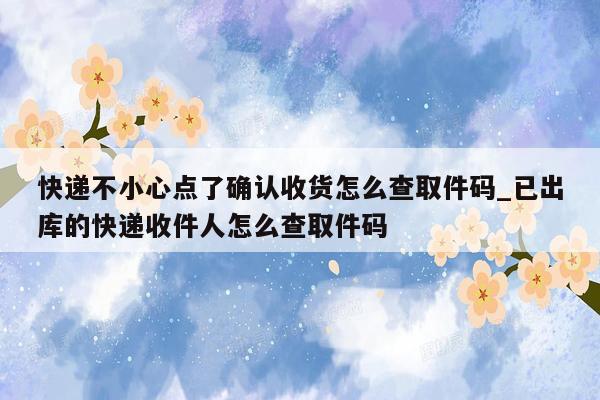快递不小心点了确认收货怎么查取件码_已出库的快递收件人怎么查取件码