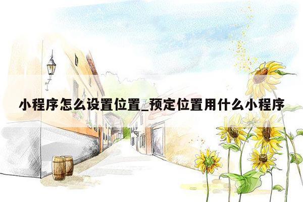 小程序怎么设置位置_预定位置用什么小程序