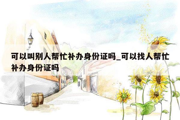 可以叫别人帮忙补办身份证吗_可以找人帮忙补办身份证吗