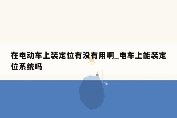 在电动车上装定位有没有用啊_电车上能装定位系统吗