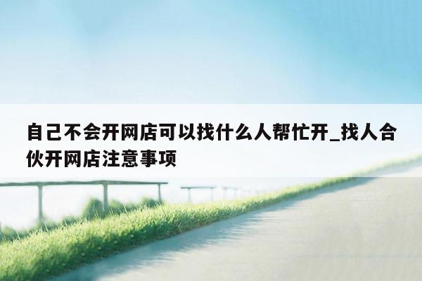 自己不会开网店可以找什么人帮忙开_找人合伙开网店注意事项