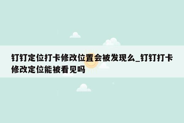 钉钉定位打卡修改位置会被发现么_钉钉打卡修改定位能被看见吗