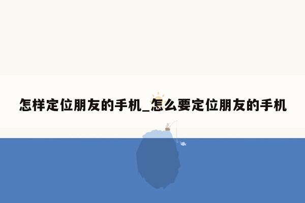 怎样定位朋友的手机_怎么要定位朋友的手机