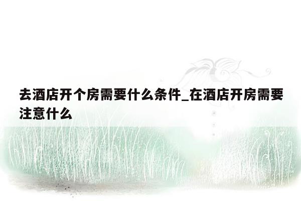 去酒店开个房需要什么条件_在酒店开房需要注意什么