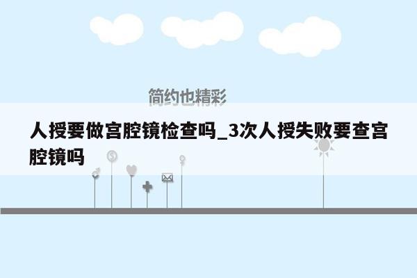 人授要做宫腔镜检查吗_3次人授失败要查宫腔镜吗