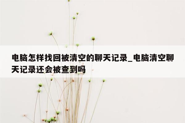 电脑怎样找回被清空的聊天记录_电脑清空聊天记录还会被查到吗