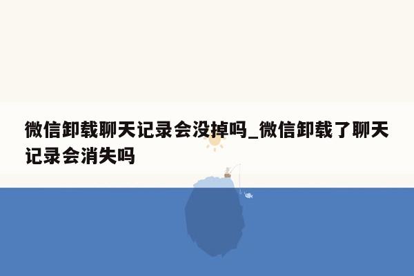 微信卸载聊天记录会没掉吗_微信卸载了聊天记录会消失吗