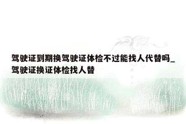 驾驶证到期换驾驶证体检不过能找人代替吗_驾驶证换证体检找人替