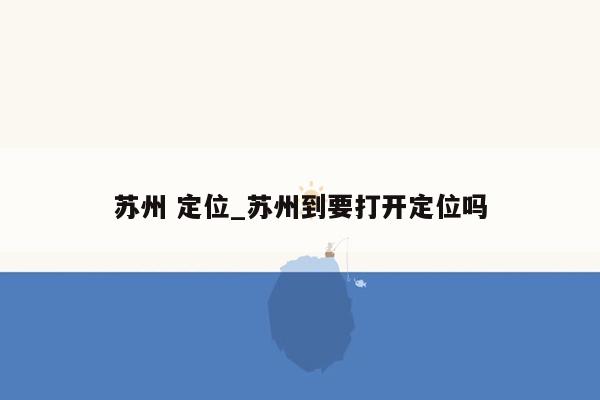 苏州 定位_苏州到要打开定位吗