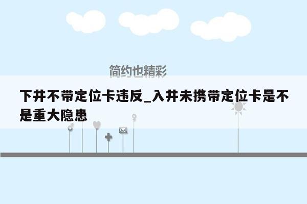 下井不带定位卡违反_入井未携带定位卡是不是重大隐患