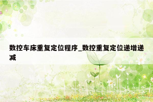 数控车床重复定位程序_数控重复定位递增递减