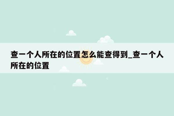查一个人所在的位置怎么能查得到_查一个人所在的位置