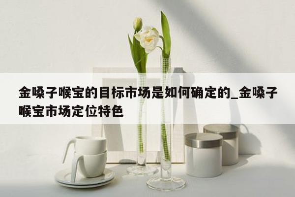 金嗓子喉宝的目标市场是如何确定的_金嗓子喉宝市场定位特色