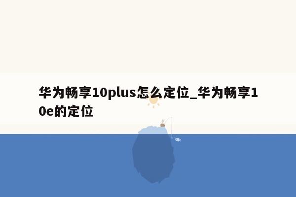 华为畅享10plus怎么定位_华为畅享10e的定位