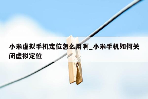 小米虚拟手机定位怎么用啊_小米手机如何关闭虚拟定位