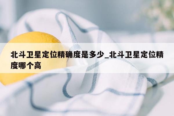 北斗卫星定位精确度是多少_北斗卫星定位精度哪个高