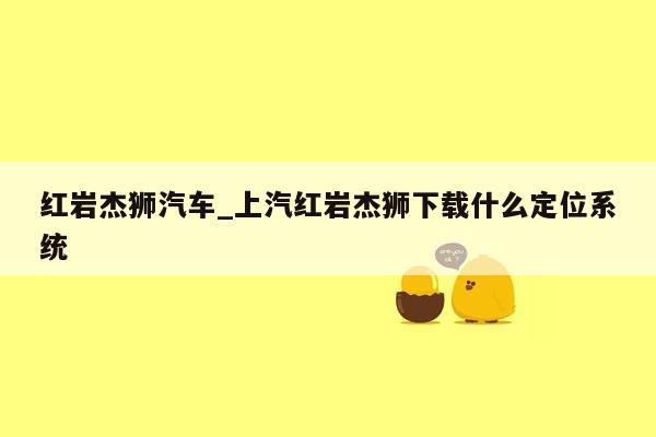 红岩杰狮汽车_上汽红岩杰狮下载什么定位系统