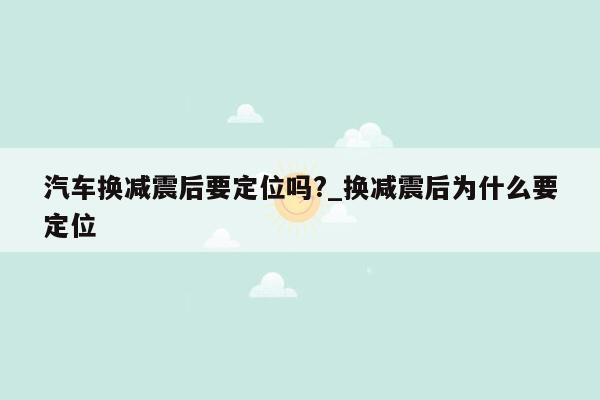 汽车换减震后要定位吗?_换减震后为什么要定位