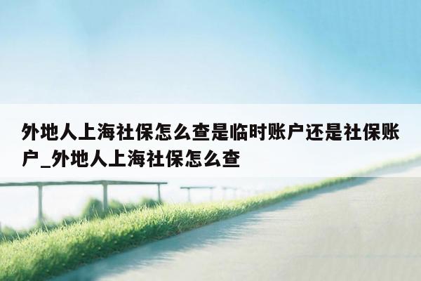 外地人上海社保怎么查是临时账户还是社保账户_外地人上海社保怎么查