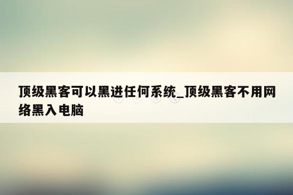顶级黑客可以黑进任何系统_顶级黑客不用网络黑入电脑