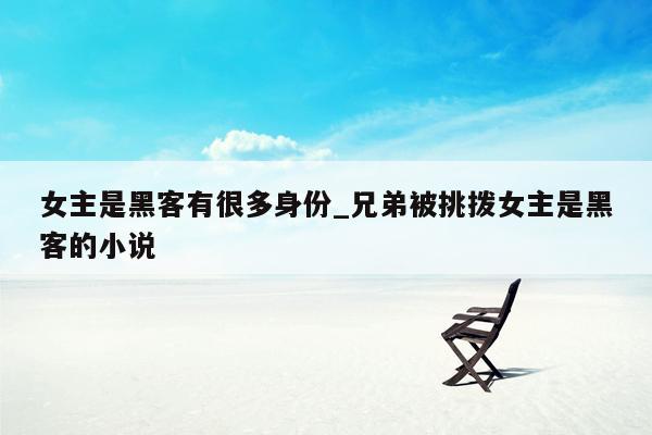 女主是黑客有很多身份_兄弟被挑拨女主是黑客的小说