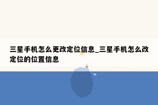 三星手机怎么更改定位信息_三星手机怎么改定位的位置信息