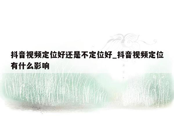 抖音视频定位好还是不定位好_抖音视频定位有什么影响