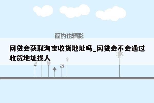 网贷会获取淘宝收货地址吗_网贷会不会通过收货地址找人