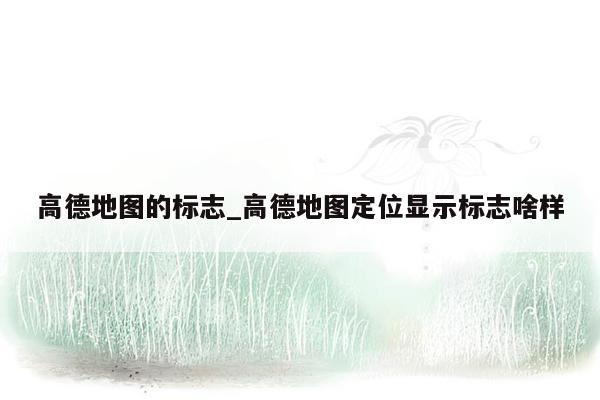 高德地图的标志_高德地图定位显示标志啥样