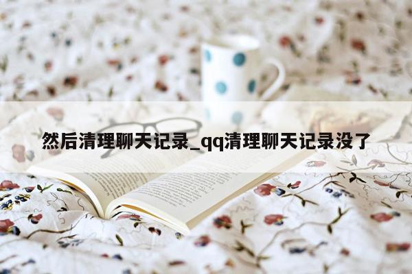 然后清理聊天记录_qq清理聊天记录没了