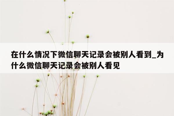 在什么情况下微信聊天记录会被别人看到_为什么微信聊天记录会被别人看见