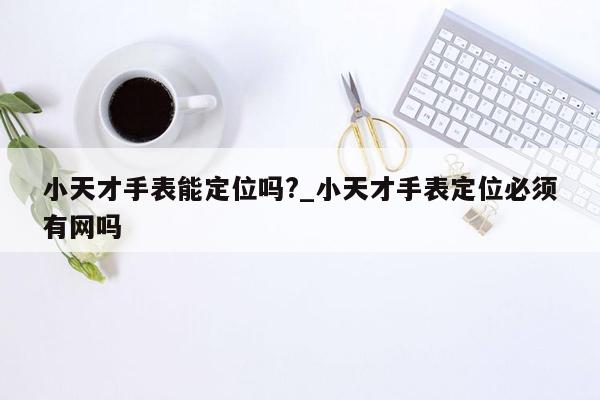 小天才手表能定位吗?_小天才手表定位必须有网吗