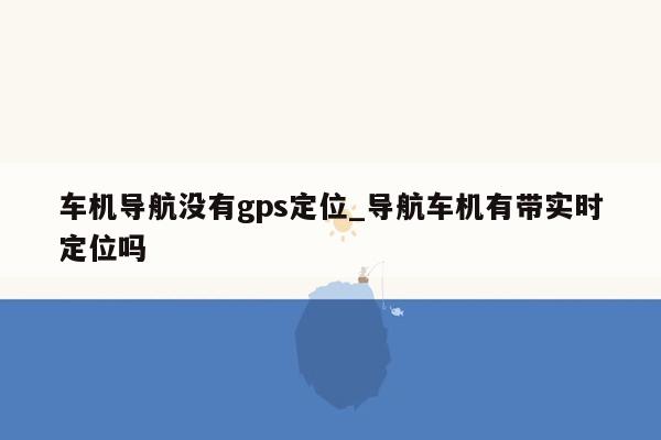 车机导航没有gps定位_导航车机有带实时定位吗