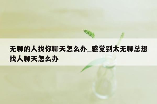 无聊的人找你聊天怎么办_感觉到太无聊总想找人聊天怎么办