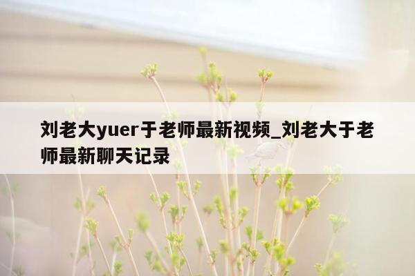 刘老大yuer于老师最新视频_刘老大于老师最新聊天记录