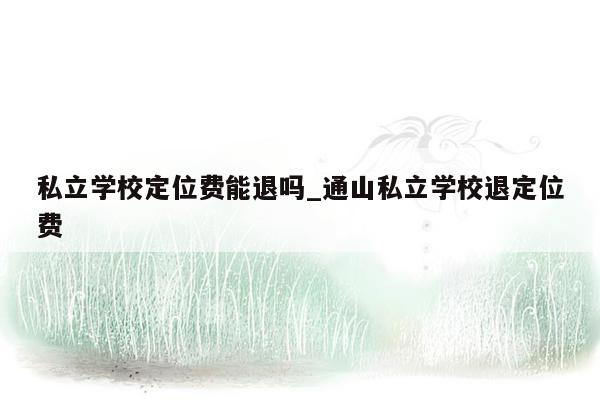 私立学校定位费能退吗_通山私立学校退定位费