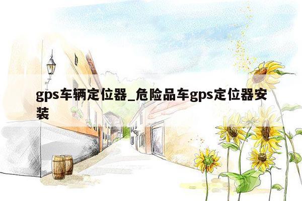 gps车辆定位器_危险品车gps定位器安装